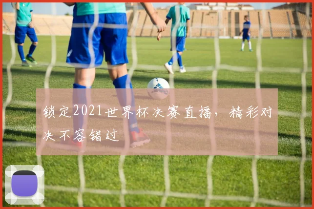 锁定2021世界杯决赛直播，精彩对决不容错过