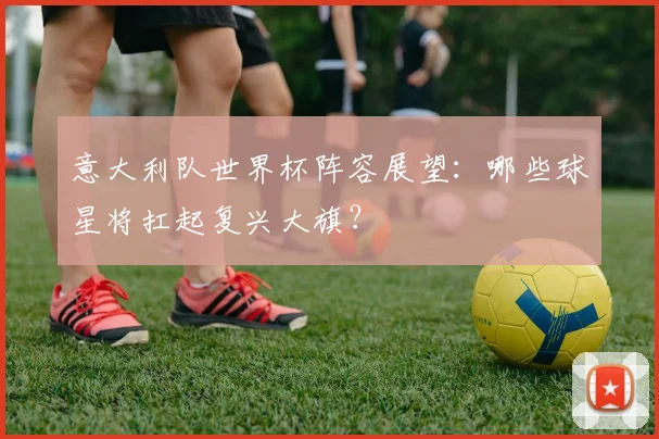 意大利队世界杯阵容展望：哪些球星将扛起复兴大旗？