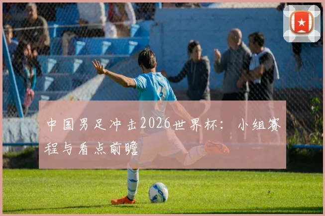 中国男足冲击2026世界杯：小组赛程与看点前瞻