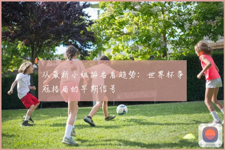 从最新小组排名看趋势：世界杯争冠格局的早期信号